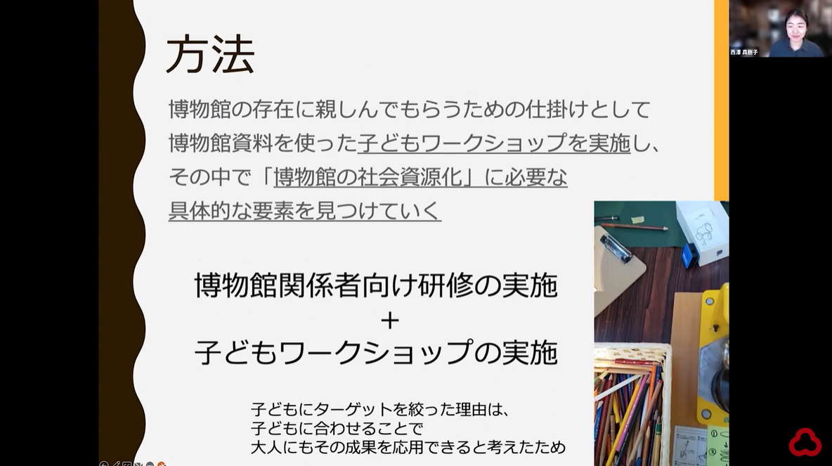 西澤さんがzoomを介してオンラインでプレゼンしている様子のスクリーンショット
一枚のスライドが共有されている。
以下スライドの文章
方法
博物館の存在に親しんでもらうための仕掛けとして、博物館資料を使った子どもワークショップを実施し、その中で「博物館の社会資源化」に必要な具体的な要素を見つけていく

博物館関係者向けの研修の実施
+
子どもワークショップの実施

子どもにターゲットを絞った理由は、子どもに合わせることで大人にもその成果を応用できると考えたため