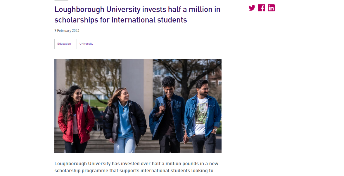 Study in UK: Loughborough University Invests Half a Million in Scholarships for Overseas Students 
Loughborough University has invested over half a million pounds in scholarships. The Global Impact Scholarships are available to international students for the academic year 2024-25. The Global Impact scholarship covers up to 100% tuition fees of the beneficiaries. Those enrolling at the university for a Master’s program can apply. The scholarship aims to attract high-caliber graduates with the ability to commit to leading and driving sustainable change within their communities after completing their studies.

According to Lily Rumsey, Director of Global Engagement at Loughborough University, international students play a significant role in the diverse and vibrant experience at the university. The Global Impact Scholarships have been designed to enable students from the least developed countries to study at Loughborough. Thus, removing the financial barriers that prevent them from applying.

Reasons for the New Funding 
The Loughborough University Global Impact Scholarship funding highlights the commitment of the university to support, inspire, and empower students to achieve extraordinary things. This is also a key value within the University’s Creating Better Futures 2030 strategy.

As per Lily Rumse, the funding covers the majority of the tuition fees of the students. Successful students will be able to immerse themselves in the educational experience offered at the university without worrying about finances. 
Loughborough University Global Impact Scholarship 
The Loughborough University Global Impact Scholarship covers 50% to 100% of the tuition fees of the students. The scholarships are available to postgraduate students for 1 year. The scheme is available to those who want to study an eligible postgraduate degree at  Loughborough University or Loughborough University London. 

Indian students, with exceptional academic achievement, and commitment to return to their home country are eligible to apply. However, they have to meet the other eligibility criteria as well. Students enrolling at the University for September 2024 can send their application. The deadline for the scholarship is on 30 April 2024.


