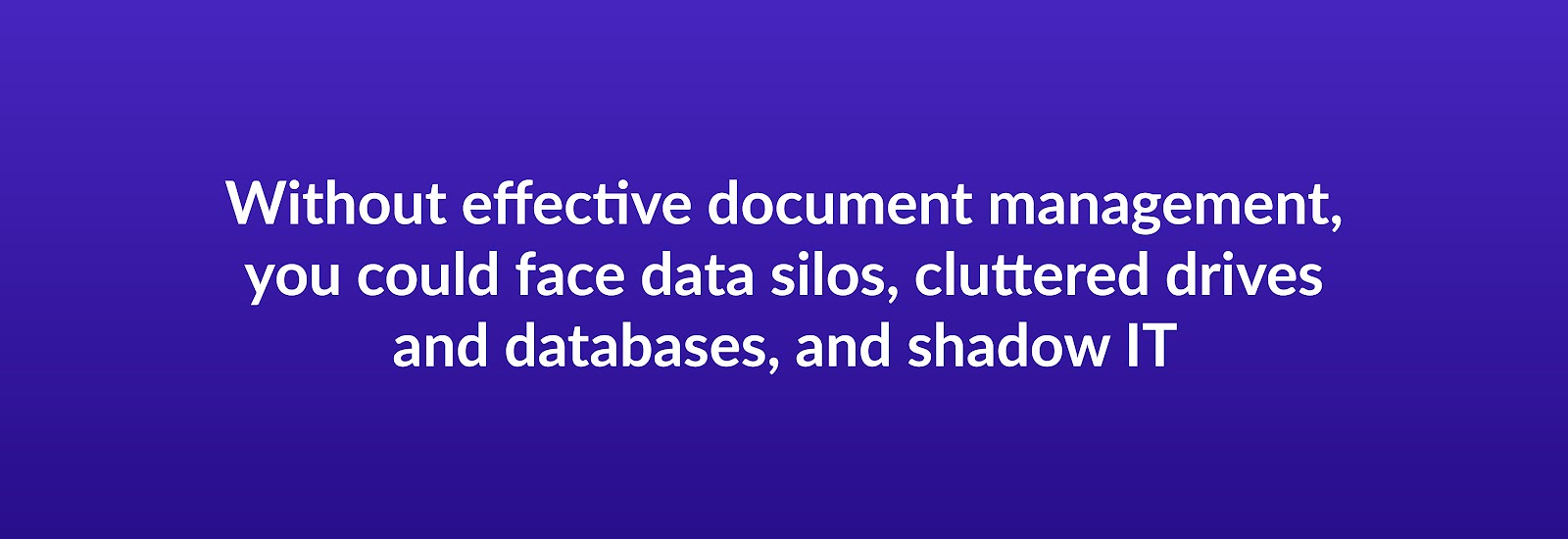 Without effective document management, you could face data silos, cluttered drives and databases, and shadow IT