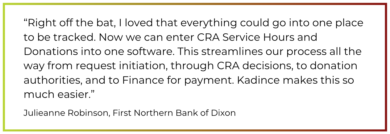 "Right off the bat, I loved that everything could go into one place to be tracked. Now we can enter CRA Service Hours and Donations into one software. This streamlines our process all the way from request initiation, through CRA decisions, to donation authorities, and to Finance for payment. Kadince makes this so much easier.”