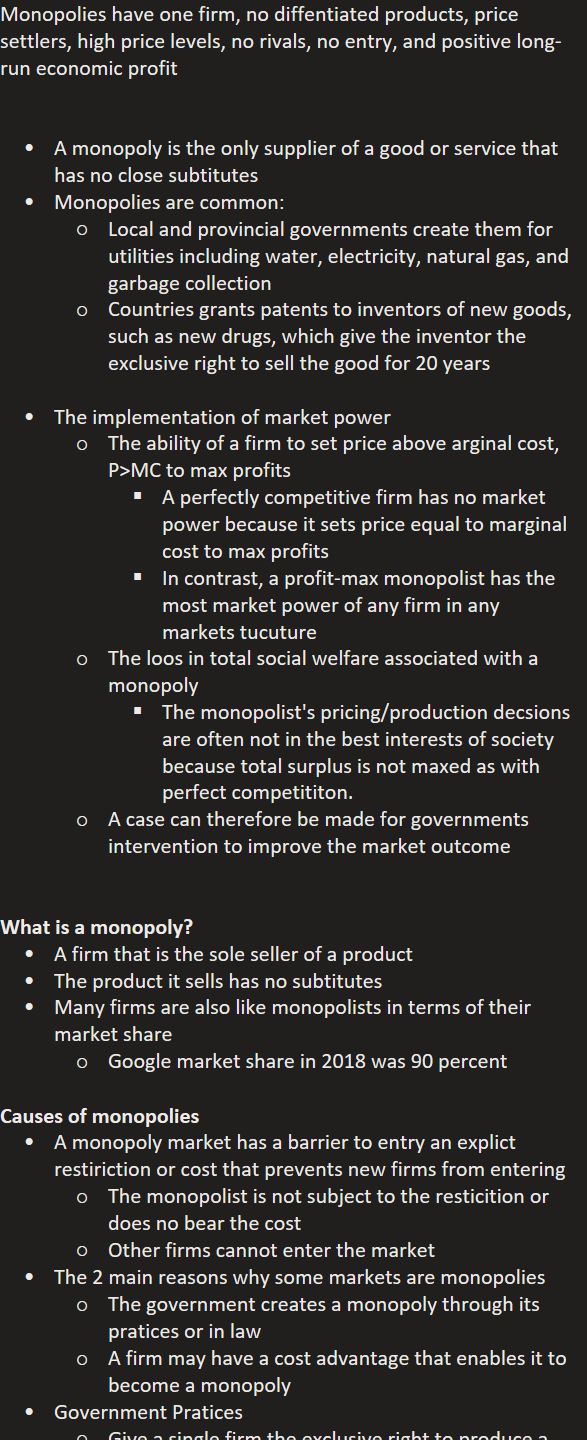 Monopolies have one firm, no diffentiated products, price settlers, high price levels, no rivals, no entry, and positive long-run economic profit


A monopoly is the only supplier of a good or service that has no close subtitutes
Monopolies are common:
Local and provincial governments create them for utilities including water, electricity, natural gas, and garbage collection
Countries grants patents to inventors of new goods, such as new drugs, which give the inventor the exclusive right to sell the good for 20 years

The implementation of market power
The ability of a firm to set price above arginal cost, P>MC to max profits
A perfectly competitive firm has no market power because it sets price equal to marginal cost to max profits
In contrast, a profit-max monopolist has the most market power of any firm in any markets tucuture
The loos in total social welfare associated with a monopoly
The monopolist's pricing/production decsions are often not in the best interests of society because total surplus is not maxed as with perfect competititon.
A case can therefore be made for governments intervention to improve the market outcome


What is a monopoly?
A firm that is the sole seller of a product
The product it sells has no subtitutes
Many firms are also like monopolists in terms of their market share
Google market share in 2018 was 90 percent

Causes of monopolies
A monopoly market has a barrier to entry an explict restiriction or cost that prevents new firms from entering
The monopolist is not subject to the resticition or does no bear the cost
Other firms cannot enter the market
The 2 main reasons why some markets are monopolies
The government creates a monopoly through its pratices or in law
A firm may have a cost advantage that enables it to become a monopoly
Government Pratices
Give a single firm the exclusive right to produce a good
