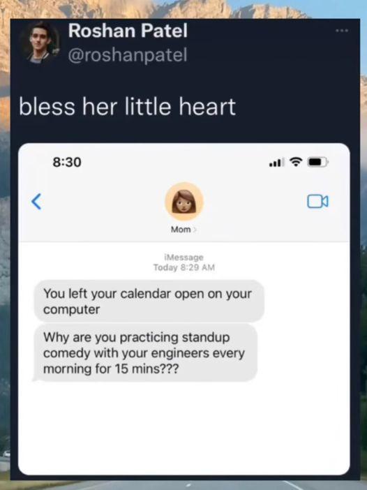 May be an image of 1 person and text that says 'Roshan Patel @roshanpatel bless her little heart 8:30 Mom> Mom iMessage Today 8:29 AM You left your calendar open on your computer Why are you practicing standup comedy with your engineers every morning for 15 mins???'