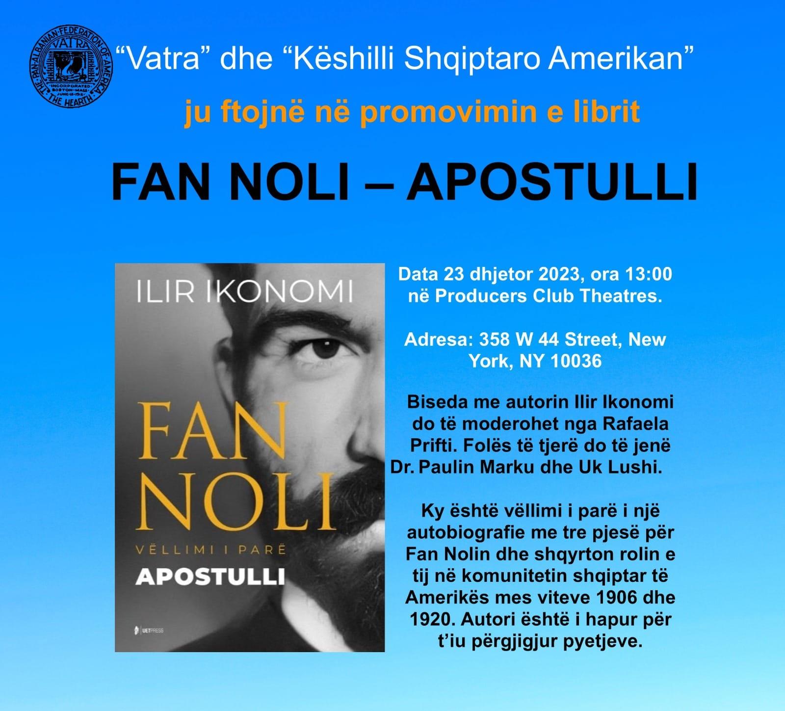 May be an image of 1 person and text that says '"Vatra" dhe "Këshilli Shqiptaro Amerikan" ju ftojnë nẽ promovimin e librit FAN NOLI- APOSTULLI ILIR IKONOMI Data 23 dhjetor 2023, ora 13:00 në Producers Club Theatres. Adresa: 358 w 44 Street, New York, NY 10036 Biseda me autorin Ilir Ikonomi do tẻ moderohet nga Rafaela Prifti. Folës të tjerë jene Or.Paulin Marku dhe Uk Lushi. FAN NOLI APOSTULLI আ Ky eshtë vëllimi parè nje autobiografie me tre pjesë për Fan Nolin dhe shqyrton rolin e tij në komunitetin shqiptar të Amerikës mes viteve 1906 dhe 1920. Autori eshtë hapur për t'iu pergjigjur pyetjeve.'