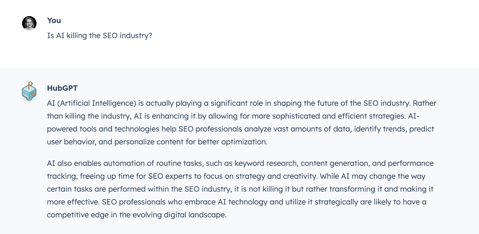 Question: Is AI killing the SEO industry? Answer provided by HubGPT, HubSpot’s internal AI tool: AI (Artificial Intelligence) is actually playing a significant role in shaping the future of the SEO industry. Rather than killing the industry, AI is enhancing it by allowing for more sophisticated and efficient strategies. AI-powered tools and technologies help SEO professionals analyze vast amounts of data, identify trends, predict user behavior, and personalize content for better optimization. AI also enables automation of routine tasks, such as keyword research, content generation, and performance tracking, freeing up time for SEO experts to focus on strategy and creativity. While AI may change the way certain tasks are performed within the SEO industry, it is not killing it but rather transforming it and making it more effective. SEO professionals who embrace AI technology and utilize it strategically are likely to have a competitive edge in the evolving digital landscape.