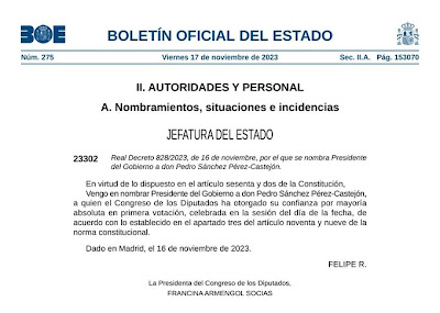 BOLETÍN OFICIAL DEL ESTADO  Núm. 275  Viernes 17 de noviembre de 2023  Sec. II.A.  Pág. 153070  II. AUTORIDADES Y PERSONAL  A. Nombramientos, situaciones e incidencias  JEFATURA DEL ESTADO  23302 Real Decreto 828/2023, de 16 de noviembre, por el que se nombra Presidente del Gobierno a don Pedro Sánchez Pérez-Castejón.  En virtud de lo dispuesto en el artículo sesenta y dos de la Constitución, Vengo en nombrar Presidente del Gobierno a don Pedro Sánchez Pérez-Castejón, a quien el Congreso de los Diputados ha otorgado su confianza por mayoría absoluta en primera votación, celebrada en la sesión del día de la fecha, de acuerdo con lo establecido en el apartado tres del artículo noventa y nueve de la norma constitucional.  Dado en Madrid, el 16 de noviembre de 2023.  FELIPE R.  La Presidenta del Congreso de los Diputados, FRANCINA ARMENGOL SOCIAS