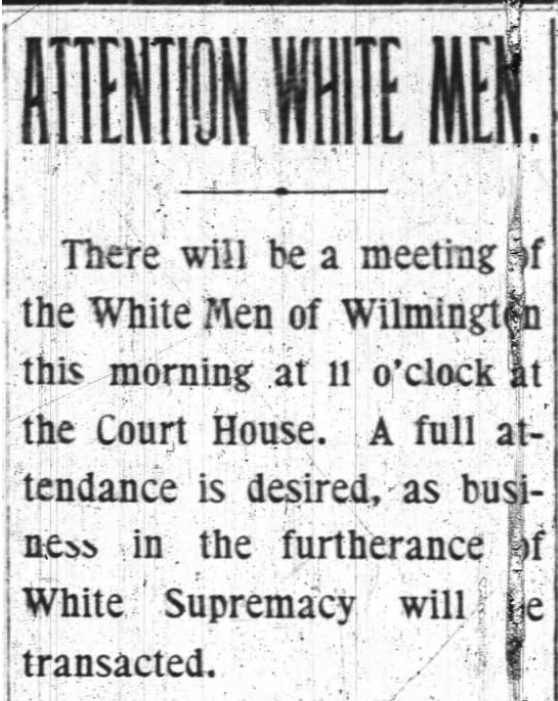 A newspaper announcement titled Attention White Men.  The announcement reads “There will be a meeting of the White Men of Wilmington this morning at 11 o’clock at the Court House.  A full attendance is desired, as business in the furtherance of White Supremacy will be transacted.“ 