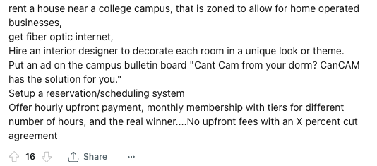  Reddit user recommends guys make money on OnlyFans by renting a house. Then decorate each room differently. Invite college students to record in the privacy of each room when they pay you a fee. The reason they’d do this is because they might not have privacy in their dorm.