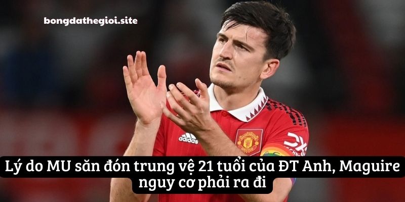 Lý do MU săn đón trung vệ 21 tuổi của ĐT Anh, Maguire nguy cơ phải ra đi