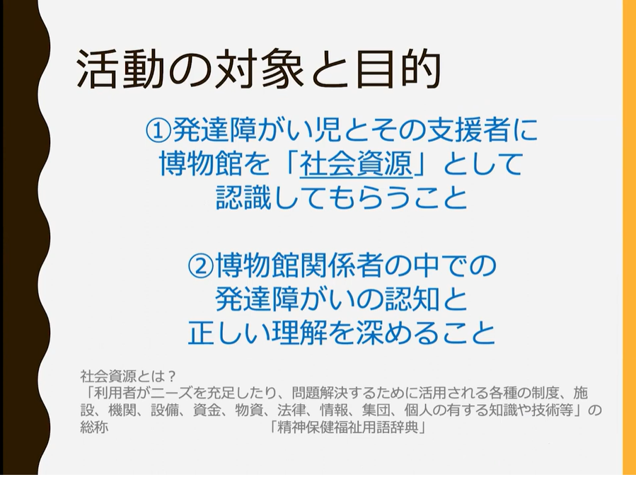 活動の対象と目的について記された文章が記載してあるスライド以下文章

活動の対象と目的
①発達障がい児とその支援者に博物館を「社会資源」として認識してもらうこと
②博物館関係者の中での発達障がいの認知と正しい理解を深めること

社会的資源とは？
「利用者がニーズを充足したり、問題解決するために活用される各種の制度、施設、期間、設備、資金、法律、情報、集団、個人の有する知識や技術等」の総称
「精神保健福祉用語辞典」


