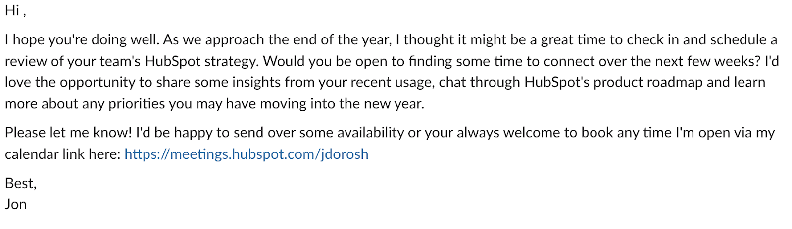 ai vs human, Hi ​, I hope you‘re doing well. As we approach the end of the year, I thought it might be a great time to check in and schedule a review of your team’s HubSpot strategy. Would you be open to finding some time to connect over the next few weeks? I‘d love the opportunity to share some insights from your recent usage, chat through HubSpot’s product roadmap and learn more about any priorities you may have moving into the new year. Please let me know! I‘d be happy to send over some availability or your always welcome to book any time I’m open via my calendar link here. Best, Jon