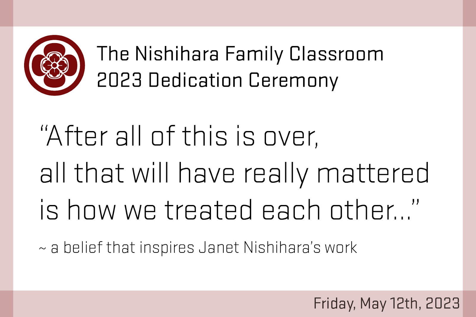 Postcard. The Nishihara Family Classroom 2023 Dedication Ceremony. 'After all of this is over, all that will have really mattered is how we treated each other…' ~ a belief that inspires Janet Nishihara's work. Friday, May 12th, 2023.