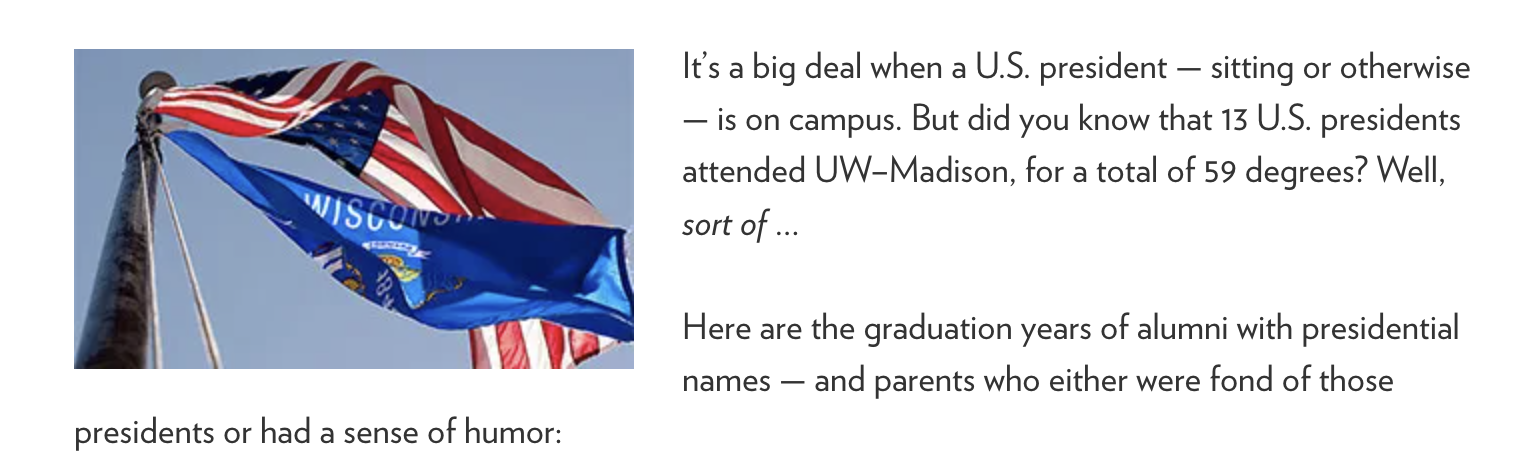 It’s a big deal when a U.S. president — sitting or otherwise — is on campus. But did you know that 13 U.S. presidents attended UW–Madison, for a total of 59 degrees? Well, sort of … Here are the graduation years of alumni with presidential names — and parents who either were fond of those presidents or had a sense of humor: