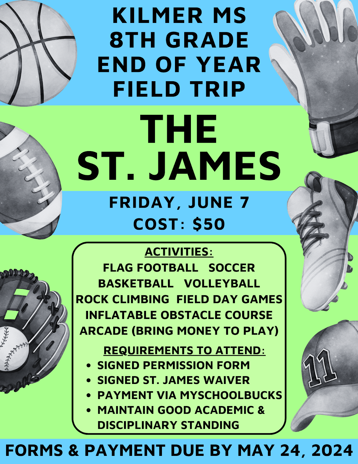 Kilmer MS 8th Grade End of Year Field Trip flyer. The St. James. Friday June 7th. Cost is 50 dollars. Activities include flag football, soccer, basketball, volleyball, rock climbing, field day games, inflatable obstacle course, arcade (bring money to play). Requirements to attend include a signed permission form, signed St. James waiver, payment via myschoolbucks, maintain good academic and disciplinary standing.
