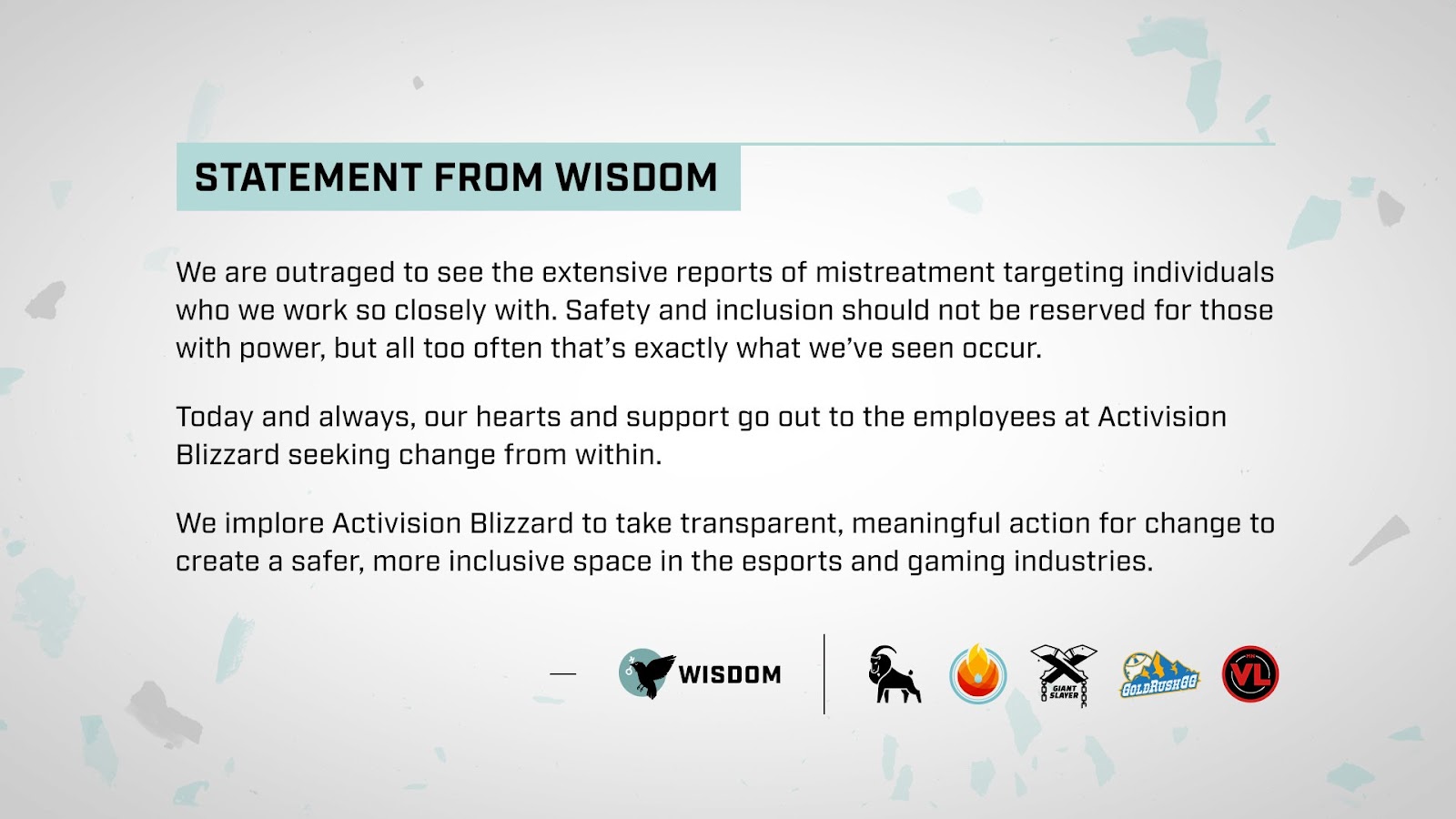 Statement from Wisdom

We are outraged to see the extensive reports of mistreatment targeting individuals who we work so closely with. Safety and inclusion should not be reserved for those with power, but all too often that’s exactly what we’ve seen occur.

Today and always, our hearts and support go out to the employees at Activision Blizzard seeking change from within.

We implore Activision Blizzard to take transparent, meaningful action for change to create a safer, more inclusive space in the esports and gaming industries.