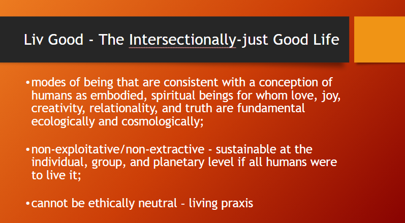 A powerpoint slide with the heading 'Live Good - The Intersectionally-just Good Life'. Text below this heading reads:
- modes of being that are consistent with a conception of humans as embodied, spiritual beings for whom love, joy, creativity, relationality, and truth are fundamental ecologically and cosmologically;

- non-exploitative/non-extractive - sustainable at the individual, group, and planetary level if all humans were to live it;

- cannot be ethically neutral – living praxis