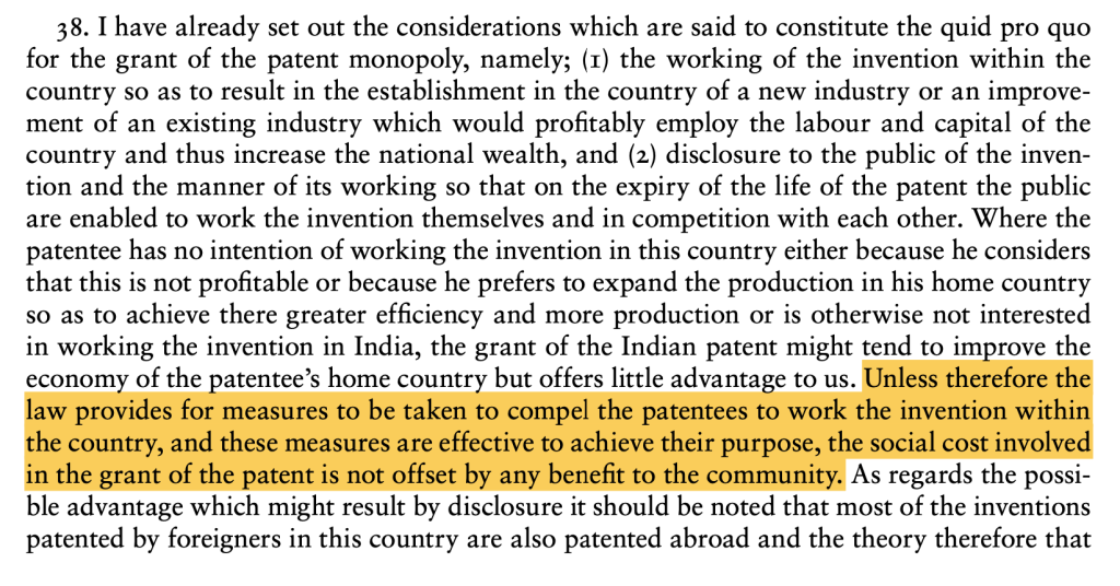 Excerpt from Ayyangar Committee Report stating 
"8. I have already set out the considerations which are said to constitute the quid pro quo 
for the grant of the patent monopoly, namely; (1) the working of the invention within the 
country so as to result in the establishment in the country of a new industry or an improvement of an existing industry which would profitably employ the labour and capital of the 
country and thus increase the national wealth, and (2) disclosure to the public of the invention and the manner of its working so that on the expiry of the life of the patent the public 
are enabled to work the invention themselves and in competition with each other. Where the 
patentee has no intention of working the invention in this country either because he considers 
that this is not profitable or because he prefers to expand the production in his home country 
so as to achieve there greater efficiency and more production or is otherwise not interested 
in working the invention in India, the grant of the Indian patent might tend to improve the 
economy of the patentee’s home country but offers little advantage to us. Unless therefore the 
law provides for measures to be taken to compel the patentees to work the invention within 
the country, and these measures are effective to achieve their purpose, the social cost involved 
in the grant of the patent is not offset by any benefit to the community. As regards the possible advantage which might result by disclosure it should be noted that most of the inventions 
patented by foreigners in this country are also patented abroad and the theory therefore that"