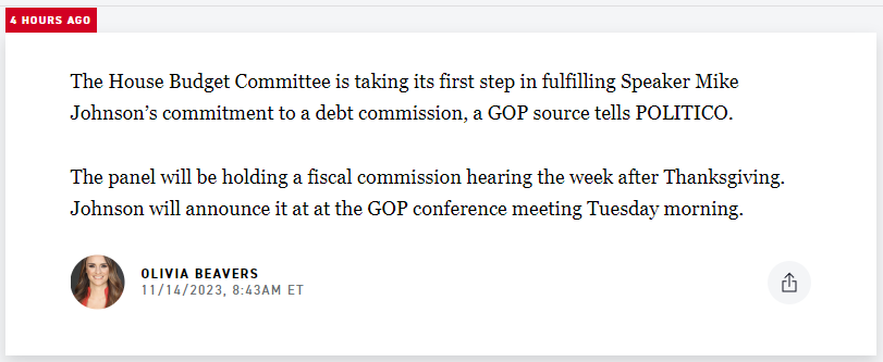 Politico breaking news story: The House Budget Committee is taking its first step in fulfilling Speaker Mike Johnson’s commitment to a debt commission, a GOP source tells POLITICO.  The panel will be holding a fiscal commission hearing the week after Thanksgiving. Johnson will announce it at at the GOP conference meeting Tuesday morning.