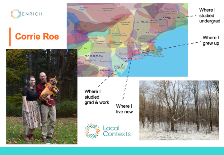 Composite of two photos and a screenshot: Corrie and her partner stand on leaves-covered grass, in front of trees. Her partner holds their dog, a bulldog mix wearing an orange shirt with his tongue sticking out. Screenshot from Native-Land.ca showing a map with Indigenous lands represented by different colored, overlapping areas. Dotted lines point to what are today known as: New York City, western Connecticut, northern Vermont, and eastern Connecticut. Landscape photo of winter woods, bare trees with snow on the ground. The Local Contexts logo, a ring made of dots in orange, teal, and blue next to “Local Contexts”.