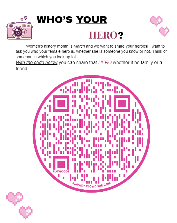 QR code and text Who's your hero? Women's history month is March and we want to share your heroes. I want to ask you who your female hero is, whether she is someone you know or not. Think of someone in which you look up to. With the code below you can share that hero whether it be family or a friend.