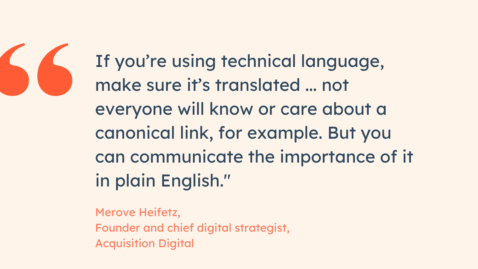 “If you’re using technical language, make sure it’s translated … not everyone will know or care about a canonical link, for example. But you can communicate the importance of it in plain English.” Merove Heifetz, Founder and chief digital strategist, Acquisition Digital.