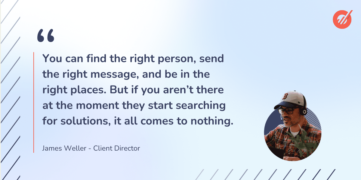 A quote from James Weller, Sopro Client Director: “You can find the right person, send the right message, and be in the right places. But if you are not there at the moment they start searching for solutions, it all comes to nothing.”
