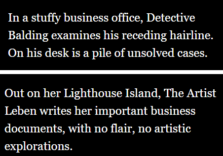 quote from game. "Out on her Lighthouse Island, The Artist Leben writes her important business documents, with no flair, no artistic explorations." "In a stuffy business office, Detective Balding examines his receding hairline. On his desk is a pile of unsolved cases."