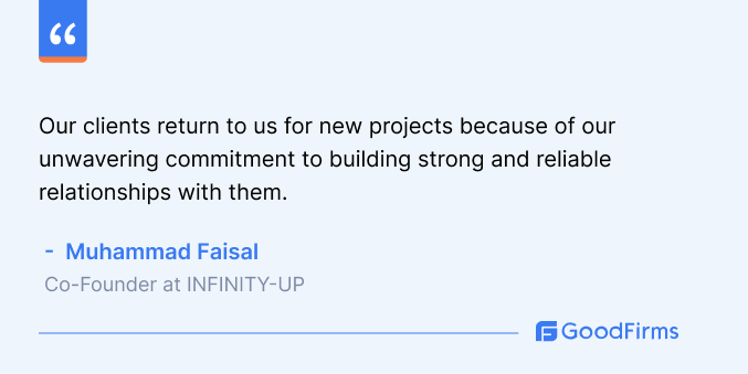 Our clients return to us for new projects because of our unwavering commitment to building strong and reliable relationships with them. Muhammad Faisal Co-Founder INFINITY-UP