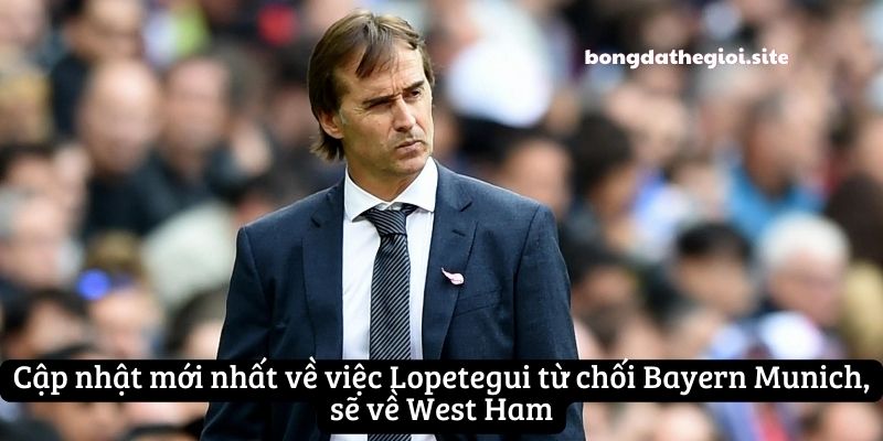 Cập nhật mới nhất về việc Lopetegui từ chối Bayern Munich, sẽ về West Ham