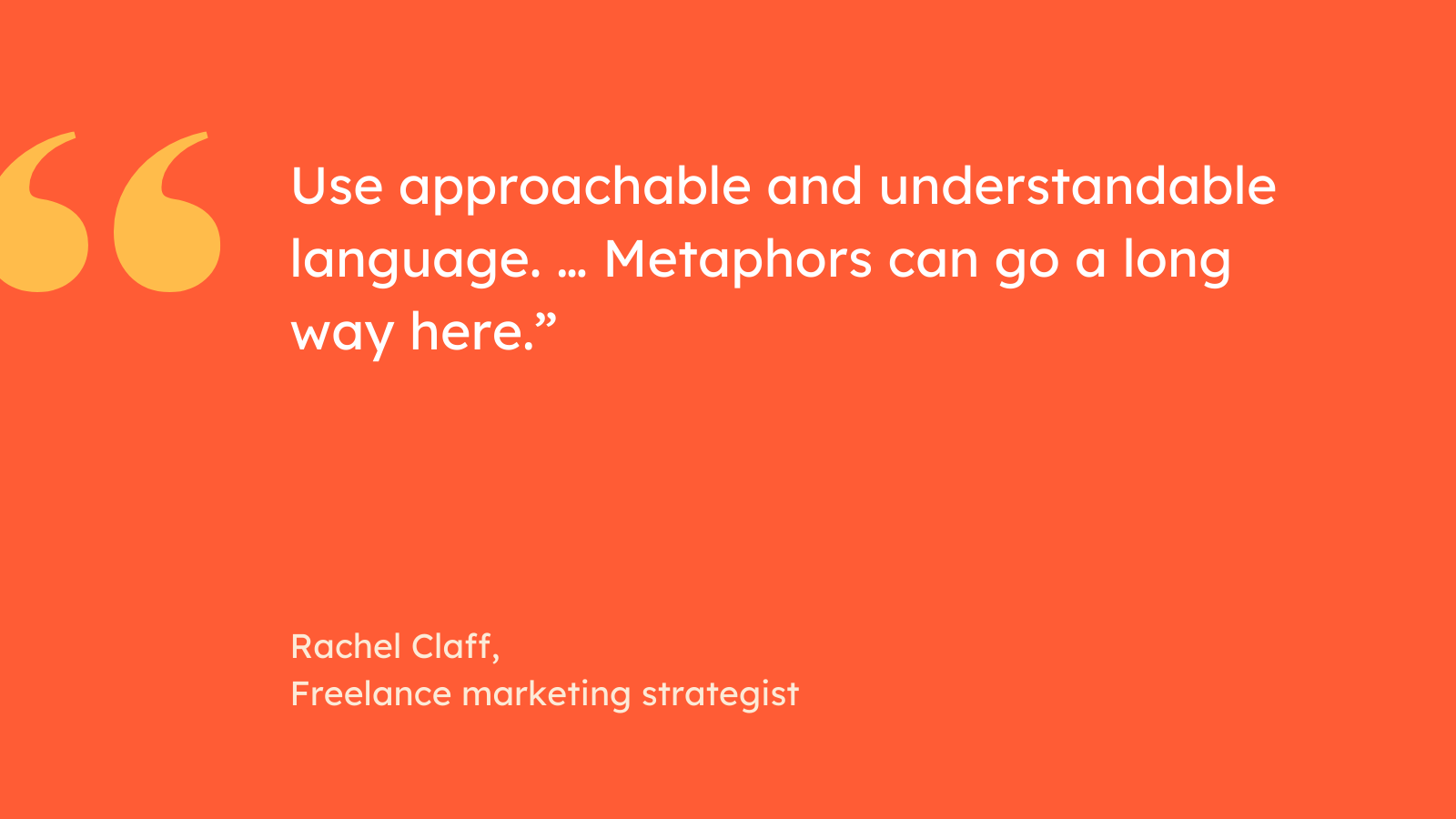 “Use approachable and understandable language. … Metaphors can go a long way here.” Rachel Claff, Freelance marketing strategist