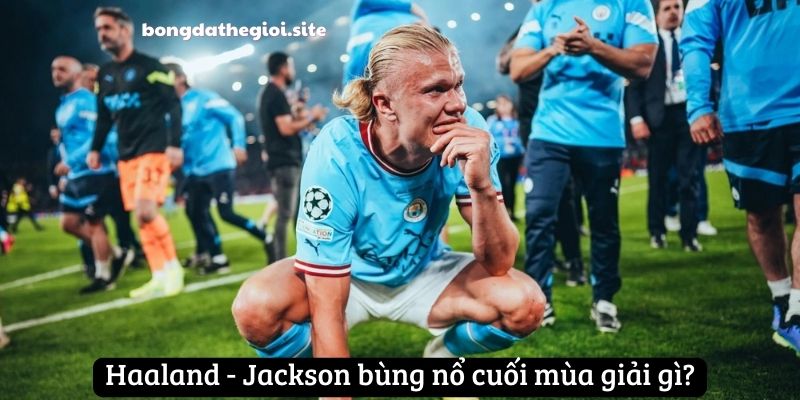 Haaland - Jackson bùng nổ cuối mùa giải gì?