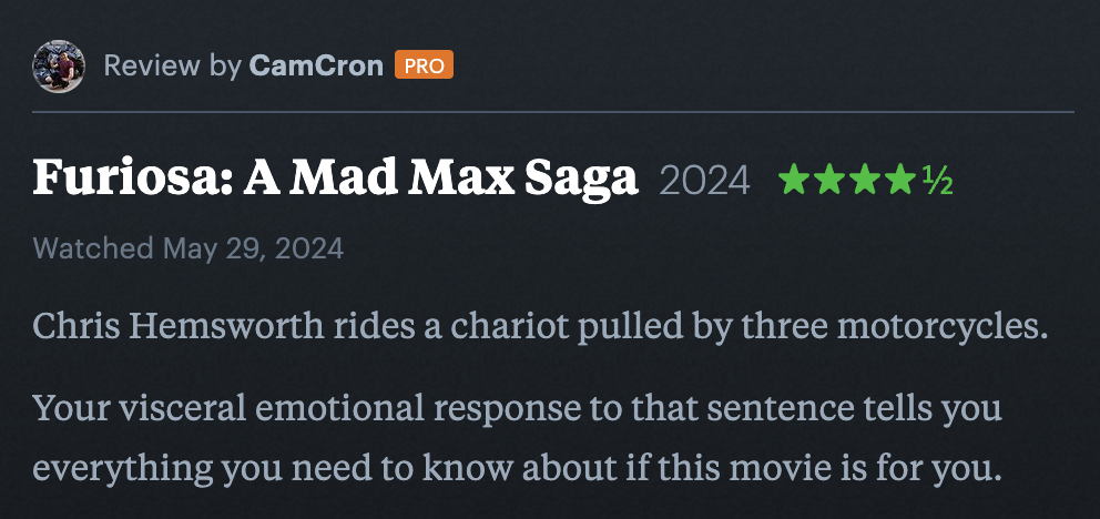 a screenshot of my Letterboxd review of Furiosa where I have it 4 and ½ stars that reads “Chris Hemsworth rides a chariot pulled by three motorcycles. Your visceral emotional response to that sentence tells you everything you need to know about if this movie is for you.”