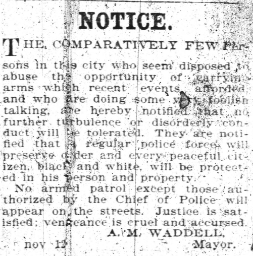  A newspaper clipping.  The clipping reads: Notice. The comparatively few persons in this city who seem disposed to abuse this opportunity of carrying arms which recent events afforded and who are doing some very foolish talking are hereby notified that no further turbulence or disorderly conduct will be tolerated.  They are notified that a regular police force will preserve order and every peaceful citizen, black and white, will be protected in his person and property.  No armed patrol except those authorized by the Chief of Police will appear on the streets.  Justice is satisfied; vengeance is cruel and accursed. 