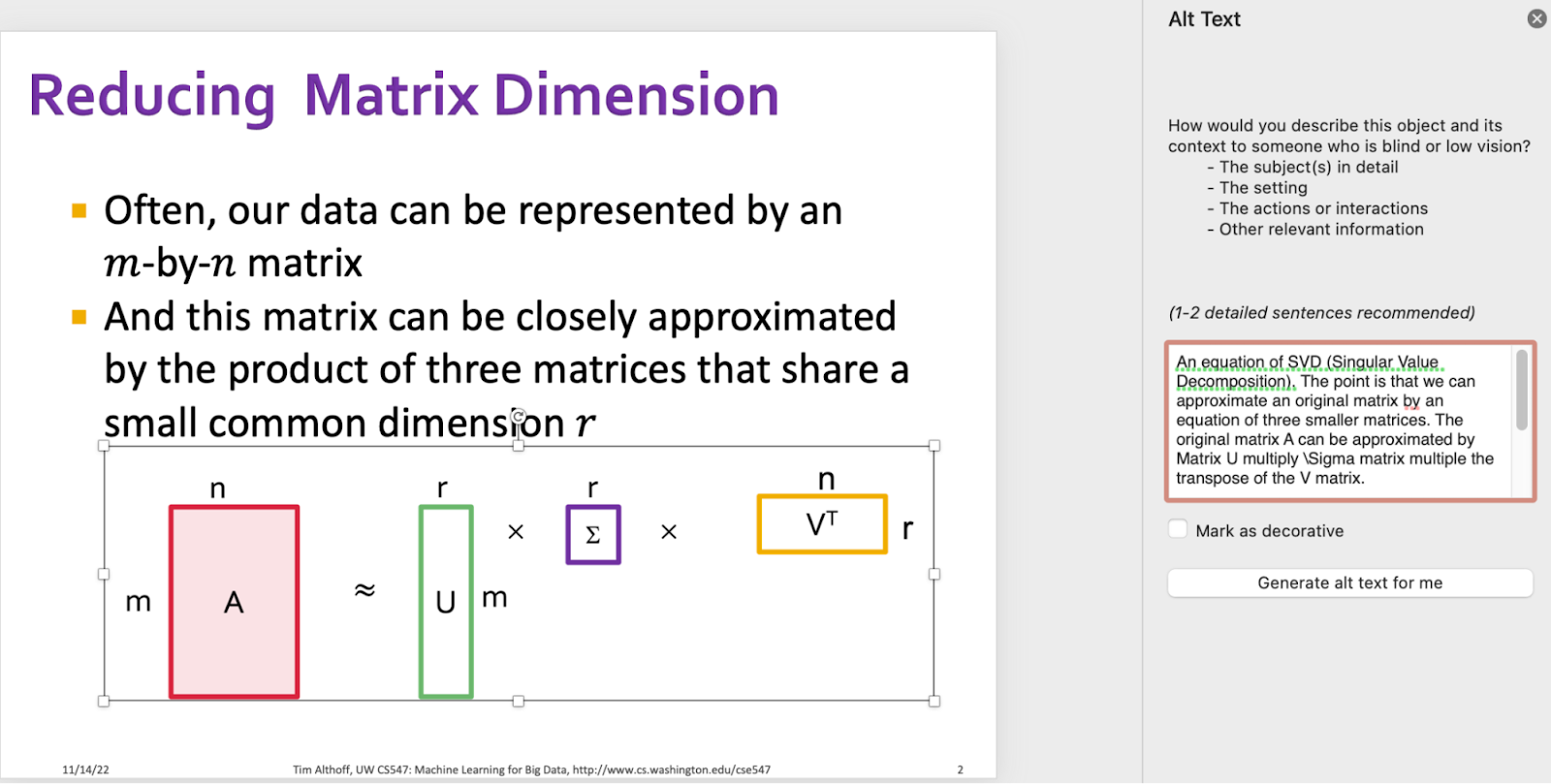 This is a screenshot of a powerpoint slide and the Alt Text Panel. On the left, there is the same powerpoint slide titled "Reducing Matrix Dimension". This time the math equation components (formerly 11) are grouped into one giant component. on the right is the "Alt Text". In the alt text text area it says "An equation of SVD (Singular Value Decomposition). The point is that we can approximate an original matrix by an equation of three smaller matrices. The original matrix A can be approximated by Matrix U multiply \Sigma matrix multiple the transpose of the V matrix." 