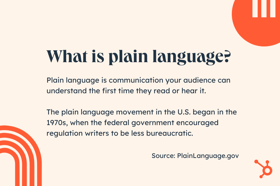 What is plain language? Plain language is communication your audience can understand the first time they read or hear it. The plain language movement in the U.S. began in the 1970s, when the federal government encouraged regulation writers to be less bureaucratic. Source: PlainLanguage.gov.