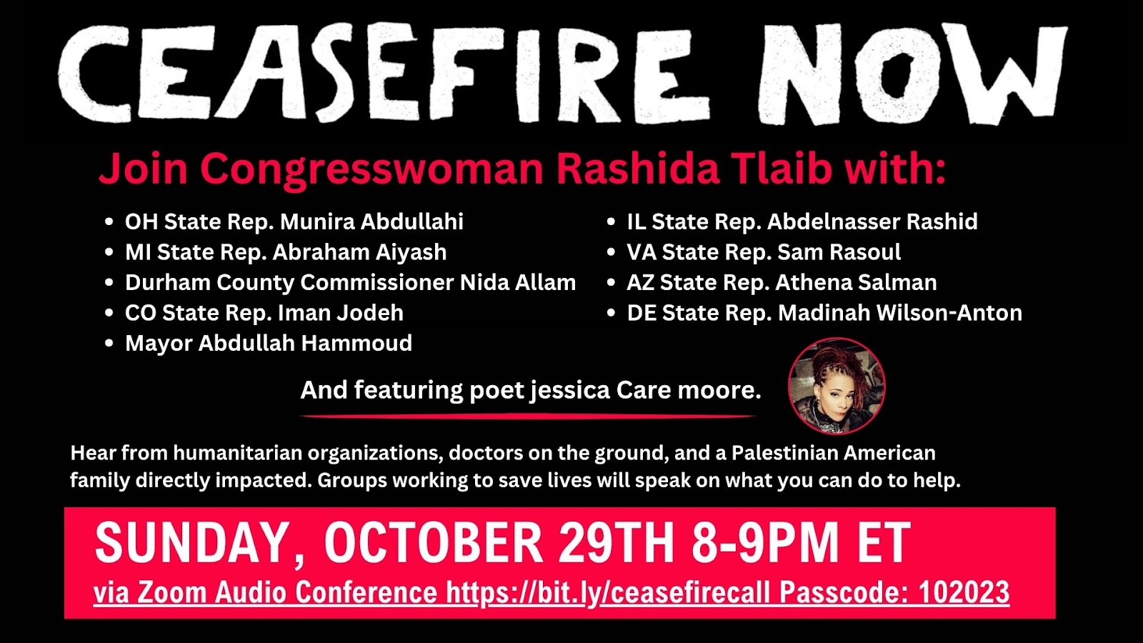 CEASEFIRE NOW, Join Congresswoman Rashida Tlaib. Hear from humanitarian organizations, doctors on the ground, and a Palestinian American family directly impacted. Groups working to save lives will speak on what you can do to help. Sunday, October 29th 8-9PM ET.