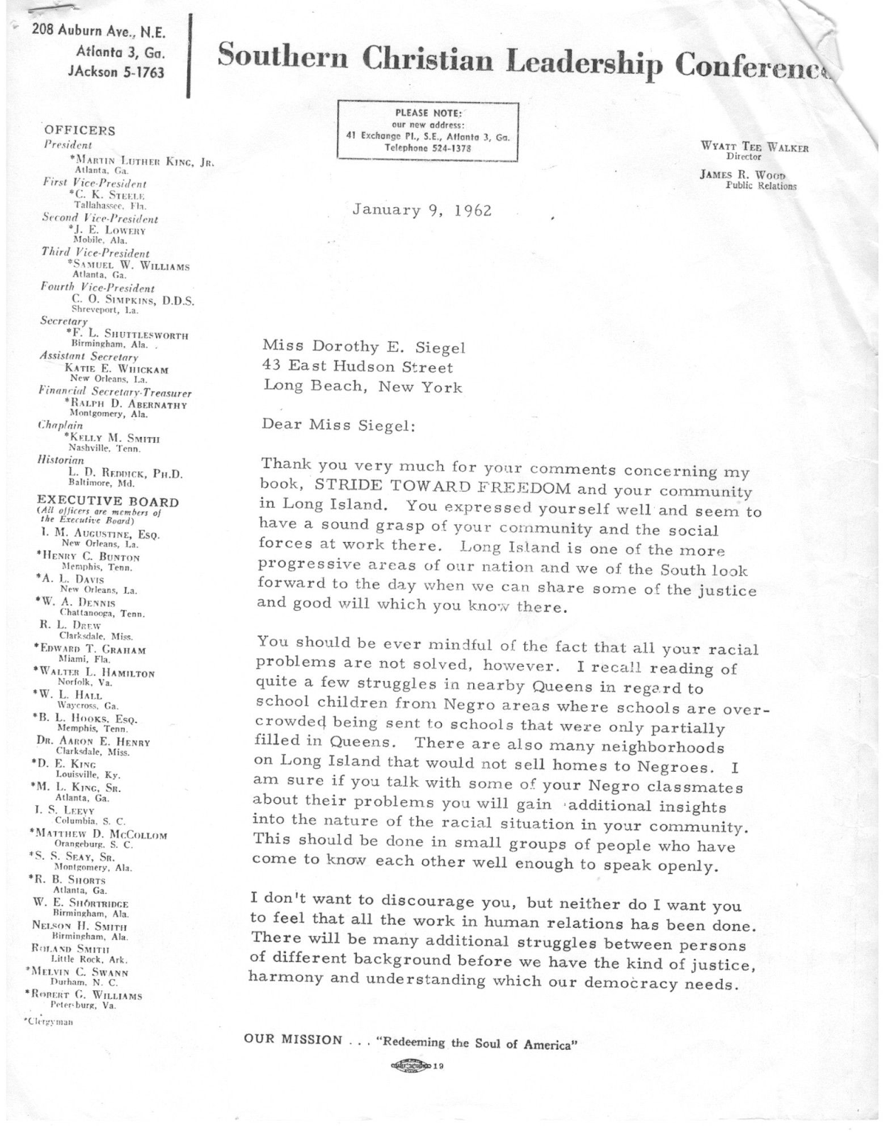 From: Rev. Dr. Martin Luther King Jr.. Jan 9th, 1962.Dear Miss Siegel: Thank you very much for your comments concerning my book, STRIDE TOWARD FREEDOM and your community in Long Island. You expressed yourself well and seem to have a sound grasp of your community and the social forces at work there. Long Island is one of the more progressive areas of our nation and we of the South look forward to the day when we can share some of the justice and good will which you know there. You should be ever mindful of the fact that all your racial problems are not solved, however. I recall reading of quite a few struggles in nearby Queens in regard to school children from Negro areas where schools are over- crowded being sent to schools that were only partially filled in Queens. There are also many neighborhoods on Long Island that would not sell homes to Negroes. I am sure if you talk with some of your Negro classmates about their problems you will gain additional insights into the nature of the racial situation in your community. This should be done in small groups of people who have come to know each other well enough to speak openly. I don't want to discourage you, but neither do I want you to feel that all the work in human relations has been done. There will be many additional struggles between persons of different background before we have the kind of justice, harmony and understanding which our democracy needs.
