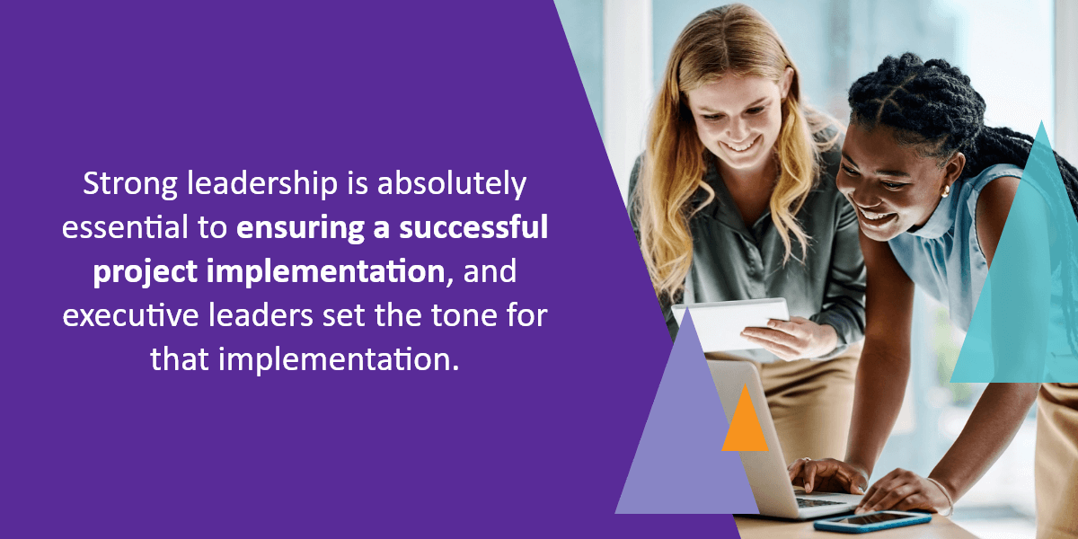 Strong leadership is absolutely essential to ensuring a successful project implementation, and executive leaders set the tone for that implementation.