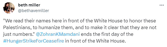 Screenshot of Tweet from Jewish Voice for Peace Political Director Beth Miller, with text "We read their names here in front of the White House to honor these Palestinians, to humanize them, and to make it clear that they are not just numbers."  @ZohranKMamdani  ends the first day of the #HungerStrikeForCeasefire in front of the White House.