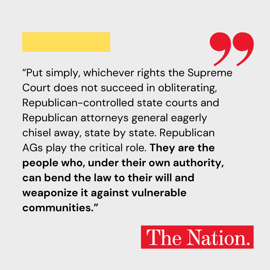 Put simply, whichever rights the Supreme Court does not succeed in obliterating, Republican-controlled state courts and Republican attorneys general eagerly chisel away, state by state. Republican AGs play the critical role. They are the people who, under their own authority, can bend the law to their will and weaponize it against vulnerable communities.