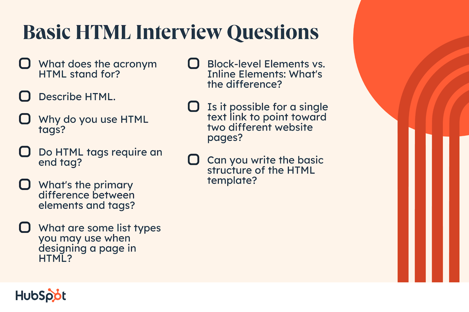 What does the acronym HTML stand for? Basic HTML Interview Questions: Describe HTML. Why do you use HTML tags? Do HTML tags require an end tag? What‘s the primary difference between elements and tags? What are some list types you may use when designing a page in HTML? Block-level Elements vs. Inline Elements: What’s the difference? Is it possible for a single text link to point toward two different website pages? Can you write the basic structure of the HTML template?