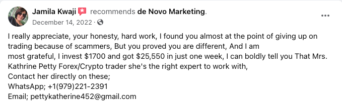 Fake spam review on facebook: Jamila Kwaji recommends de Novo Marketing. December 14, 2022 → I really appreciate, your honesty, hard work, I found you almost at the point of giving up on trading because of scammers, But you proved you are different, And I am most grateful, I invest $1700 and got $25,550 in just one week, I can boldly tell you That Mrs. Kathrine Petty Forex/Crypto trader she's the right expert to work with, Contact her directly on these; WhatsApp: (Phone Number); (email address)