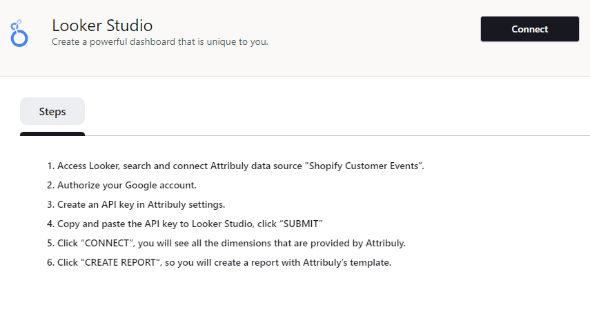 Steps to follow to integrate Attribuly with Google Looker Studio include connecting Attribuly as a data source in Looker, authorizing Google account, creating an API key in Attribuly, submitting it to Looker, and connecting.