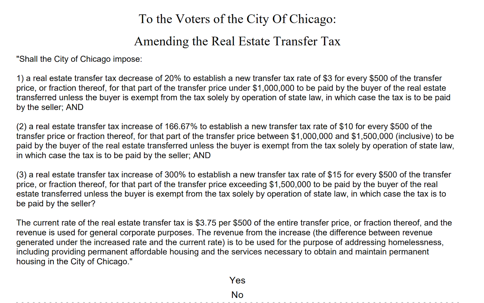 "Shall the City of Chicago impose:
1) a real estate transfer tax decrease of 20% to establish a new transfer tax rate of $3 for every $500 of the transfer
price, or fraction thereof, for that part of the transfer price under $1,000,000 to be paid by the buyer of the real estate
transferred unless the buyer is exempt from the tax solely by operation of state law, in which case the tax is to be paid
by the seller; AND
(2) a real estate transfer tax increase of 166.67% to establish a new transfer tax rate of $10 for every $500 of the
transfer price or fraction thereof, for that part of the transfer price between $1,000,000 and $1,500,000 (inclusive) to be
paid by the buyer of the real estate transferred unless the buyer is exempt from the tax solely by operation of state law,
in which case the tax is to be paid by the seller; AND
(3) a real estate transfer tax increase of 300% to establish a new transfer tax rate of $15 for every $500 of the transfer
price, or fraction thereof, for that part of the transfer price exceeding $1,500,000 to be paid by the buyer of the real
estate transferred unless the buyer is exempt from the tax solely by operation of state law, in which case the tax is to
be paid by the seller?
The current rate of the real estate transfer tax is $3.75 per $500 of the entire transfer price, or fraction thereof, and the
revenue is used for general corporate purposes. The revenue from the increase (the difference between revenue
generated under the increased rate and the current rate) is to be used for the purpose of addressing homelessness,
including providing permanent affordable housing and the services necessary to obtain and maintain permanent
housing in the City of Chicago.