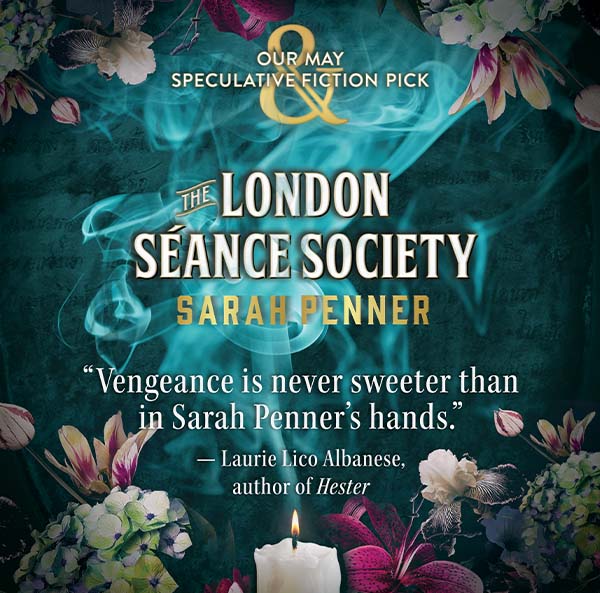 OUR MAY SPECULATIVE FICTION PICK | THE LONDON SÉANCE SOCIETY by SARAH PENNER - ''Vengence is never sweeter than in Sarah Penner's hands.'' — Laurie Lico Albanese, author of <em>Hester</em>