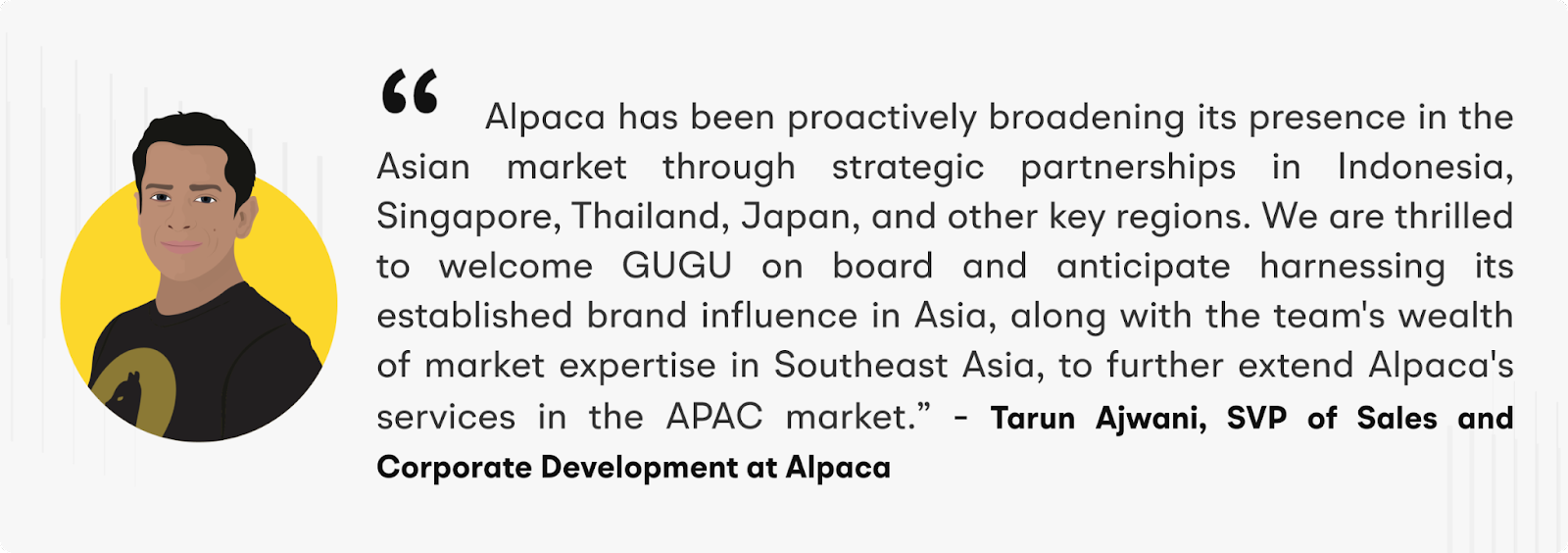 “Alpaca has been proactively broadening its presence in the Asian market through strategic partnerships in Indonesia, Singapore, Thailand, Japan, and other key regions. We are thrilled to welcome GUGU on board and anticipate harnessing its established brand influence in Asia, along with the team's wealth of market expertise in Southeast Asia, to further extend Alpaca's services in the APAC market.” –  Tarun Ajwani, SVP of Sales and Corporate Development at Alpaca