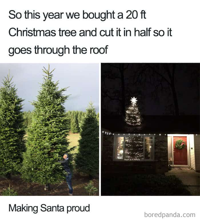 Caption: “So this year we bought a 20 ft Christmas tree and cut it in half so that it goes through the roof”

Picture of a person standing next to a 20’ Christmas tree alongside another picture of a house with a Christmas tree inside seen through the window, along with another smaller tree on the roof above it.