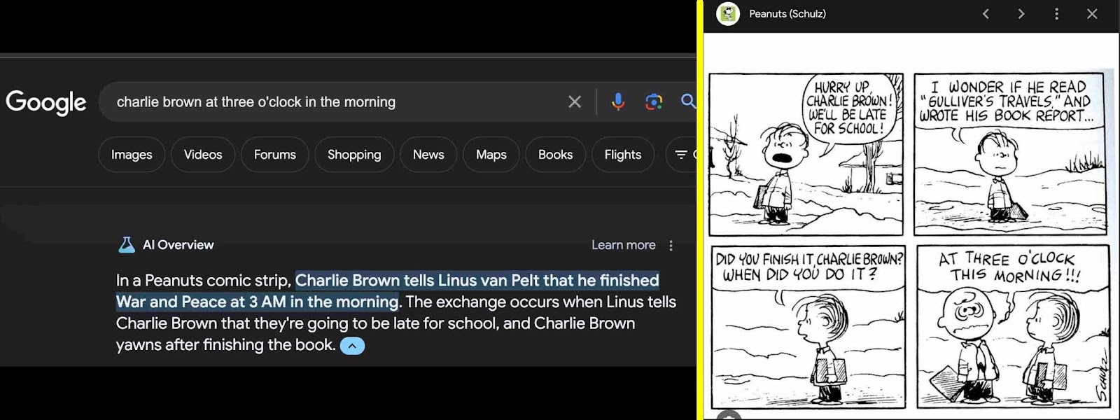 [ALT/CAPTION: I don’t want to exactly re-type the actual words for this bad result for my Google search “charlie brown at three o’clock in the morning” because then I am feeding the GARBAGE-IN side of Google’s A.I., so take my word for it that War and Peace is in there, which is incorrect! It’s Gulliver’s Travels, right there in the comic! Here’s the comic: Linus, standing outside in a winter scene: HURRY UP, CHARLIE BROWN! WE’LL BE LATE FOR SCHOOL! Next panel, Linus is waiting and says to themself, I WONDER IF HE READ “GULLIVER’S TRAVELS,” AND WROTE HIS BOOK REPORT...” Next panel, Charlie Brown is out of the frame, but approaching, and Linus says DID YOU FINISH IT, CHARLIE BROWN? WHEN DID YOU DO IT? Charlie Brown appears in the last panel, bags under the eyes, looking rumpled, and says in wavy lettering, AT THREE O’CLOCK THIS MORNING!!!]