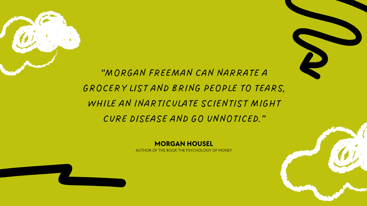 "Morgan Freeman can narrate a grocery list and bring people to tears, while an inarticulate scientist curing a disease can go unnoticed." – Morgan Housel, author of the psychology of money