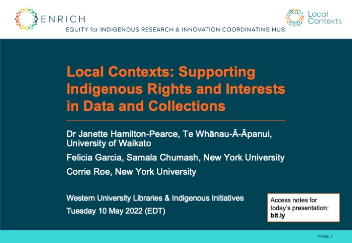 Local Contexts: Supporting Indigenous Rights and Interests in Data and Collections. By ENRICH and Local Contexts: Dr. Janette Hamilton-Pearce, Te Whānau-Ā-Āpanui, University of Waikato. Felicia Garcia, Samala Chumash, New York University. Corrie Roe, New York University. Tuesday 10 May 2022 (EDT).