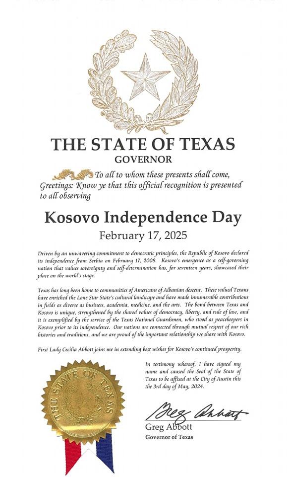 May be an image of text that says 'THE STATE OF TEXAS GOVERNOR To all whom these presents shall come, Greetings: Know that this official recognition is presented to all observing Κς Independence Day February 17, 2025 independence marion prlace overeignty world's comemitment democratic princiyles, the Republic of Kosovo Febrary 2008. f-determination seventeen showcnsed their commsenities fAmericans enriched: infields Kosove snique, itis exemplified aca6eTKa, have descent. These Texans contributions service fth Teras and traditions, and Guarfsmen, Cecifia impertant relationshiy ይ stood jieacekerpers respect ich share with Kosova, HATTE eaR the whereef, have myy ดมรลส Seal of State affixed Austin this May, 2024. Des Pahatt Greg Abbott Governor'